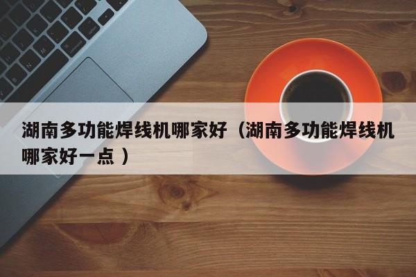 湖南多功能焊線(xiàn)機(jī)哪家好（湖南多功能焊線(xiàn)機(jī)哪家好一點(diǎn) ）