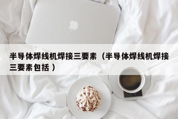 半導(dǎo)體焊線(xiàn)機(jī)焊接三要素（半導(dǎo)體焊線(xiàn)機(jī)焊接三要素包括 ）