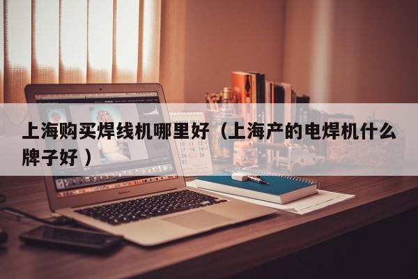 上海購買焊線機哪里好（上海產的電焊機什么牌子好 ）